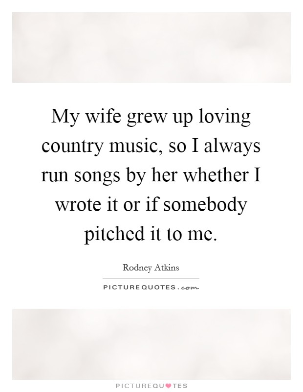 My wife grew up loving country music, so I always run songs by her whether I wrote it or if somebody pitched it to me. Picture Quote #1