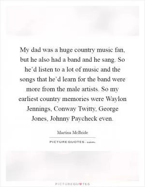 My dad was a huge country music fan, but he also had a band and he sang. So he’d listen to a lot of music and the songs that he’d learn for the band were more from the male artists. So my earliest country memories were Waylon Jennings, Conway Twitty, George Jones, Johnny Paycheck even Picture Quote #1