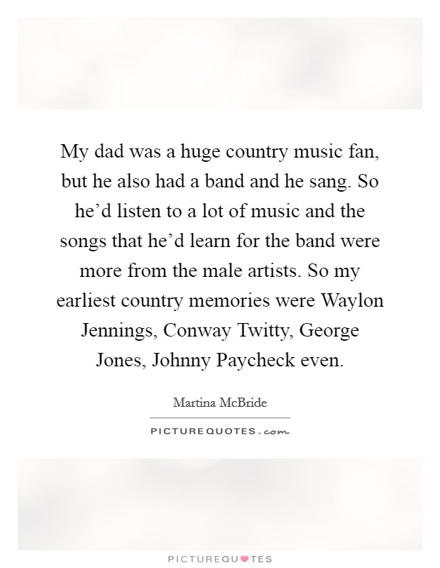My dad was a huge country music fan, but he also had a band and he sang. So he'd listen to a lot of music and the songs that he'd learn for the band were more from the male artists. So my earliest country memories were Waylon Jennings, Conway Twitty, George Jones, Johnny Paycheck even. Picture Quote #1