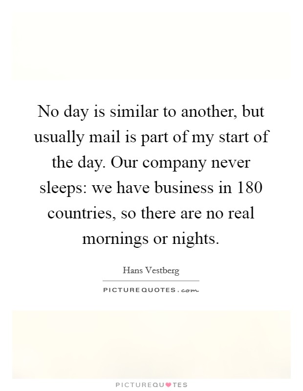 No day is similar to another, but usually mail is part of my start of the day. Our company never sleeps: we have business in 180 countries, so there are no real mornings or nights. Picture Quote #1