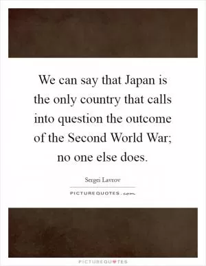 We can say that Japan is the only country that calls into question the outcome of the Second World War; no one else does Picture Quote #1