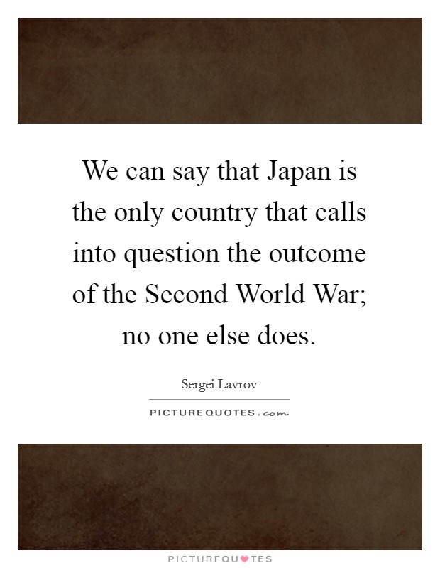 We can say that Japan is the only country that calls into question the outcome of the Second World War; no one else does. Picture Quote #1