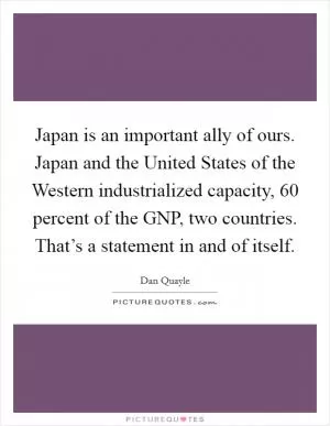 Japan is an important ally of ours. Japan and the United States of the Western industrialized capacity, 60 percent of the GNP, two countries. That’s a statement in and of itself Picture Quote #1