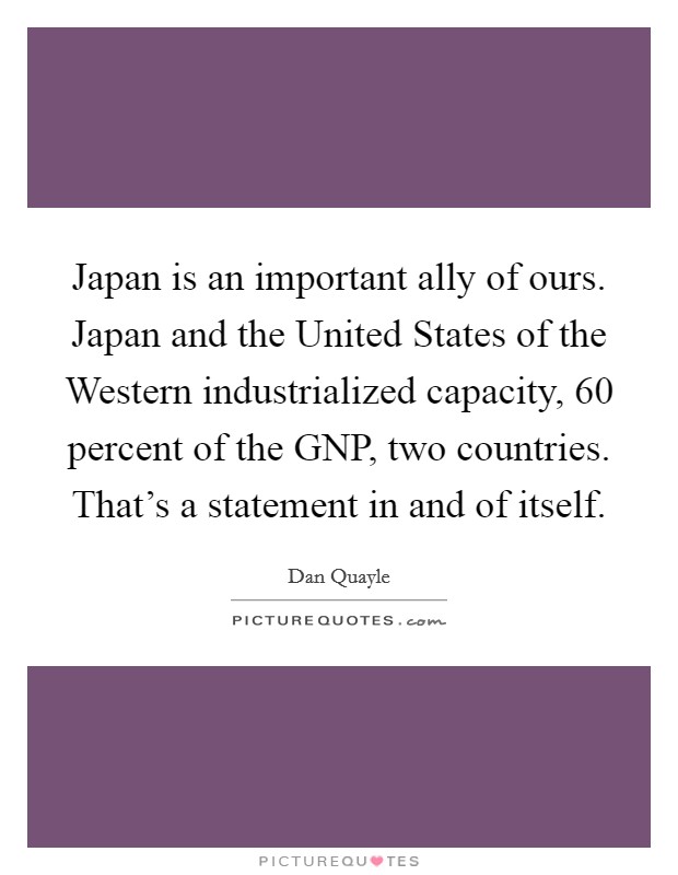 Japan is an important ally of ours. Japan and the United States of the Western industrialized capacity, 60 percent of the GNP, two countries. That's a statement in and of itself. Picture Quote #1