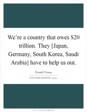 We’re a country that owes $20 trillion. They [Japan, Germany, South Korea, Saudi Arabia] have to help us out Picture Quote #1