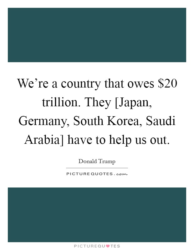 We're a country that owes $20 trillion. They [Japan, Germany, South Korea, Saudi Arabia] have to help us out. Picture Quote #1