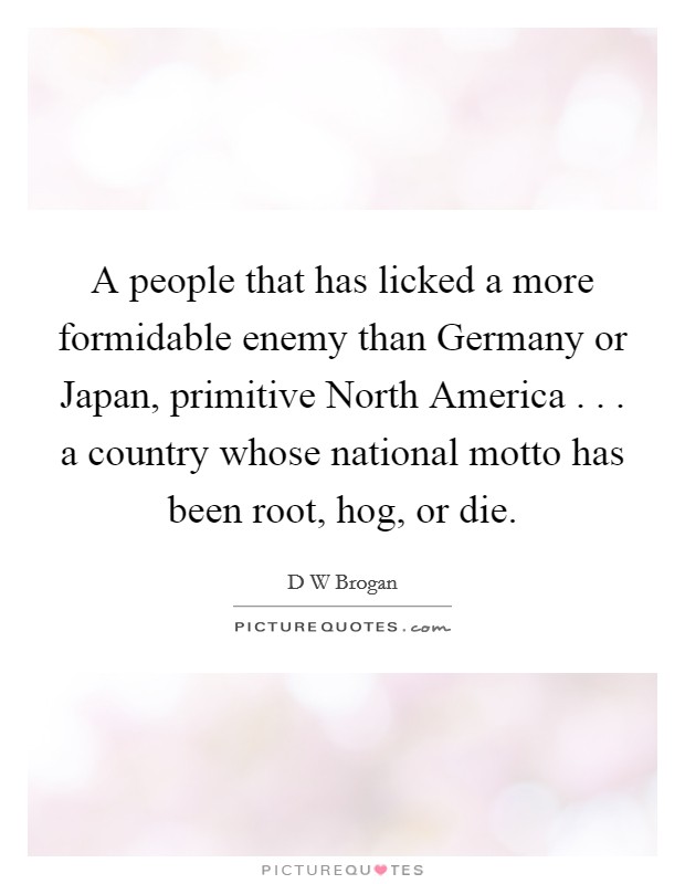 A people that has licked a more formidable enemy than Germany or Japan, primitive North America . . . a country whose national motto has been root, hog, or die. Picture Quote #1
