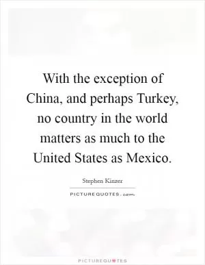 With the exception of China, and perhaps Turkey, no country in the world matters as much to the United States as Mexico Picture Quote #1