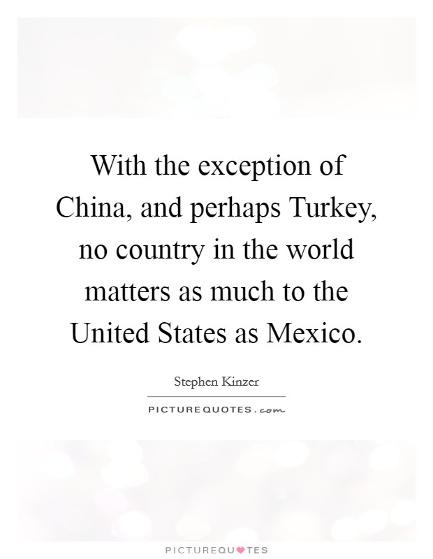 With the exception of China, and perhaps Turkey, no country in the world matters as much to the United States as Mexico. Picture Quote #1