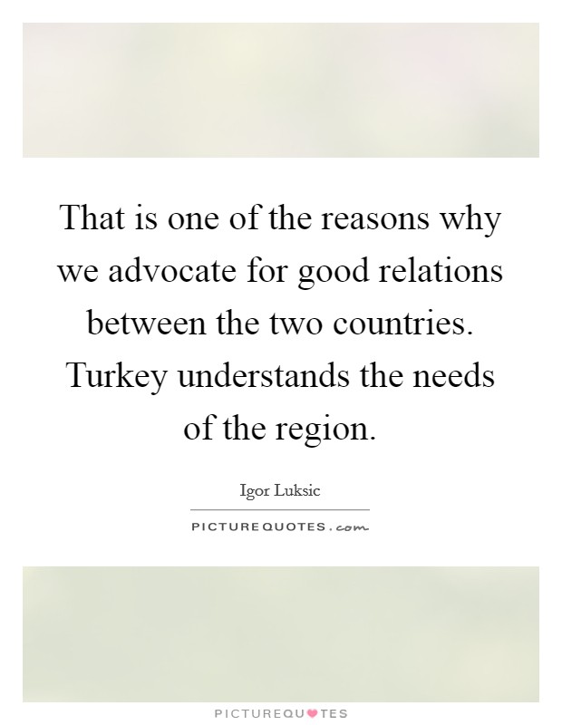 That is one of the reasons why we advocate for good relations between the two countries. Turkey understands the needs of the region. Picture Quote #1