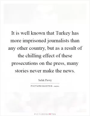 It is well known that Turkey has more imprisoned journalists than any other country, but as a result of the chilling effect of these prosecutions on the press, many stories never make the news Picture Quote #1