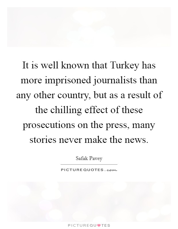 It is well known that Turkey has more imprisoned journalists than any other country, but as a result of the chilling effect of these prosecutions on the press, many stories never make the news. Picture Quote #1