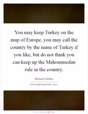 You may keep Turkey on the map of Europe, you may call the country by the name of Turkey if you like, but do not think you can keep up the Mahommedan rule in the country Picture Quote #1