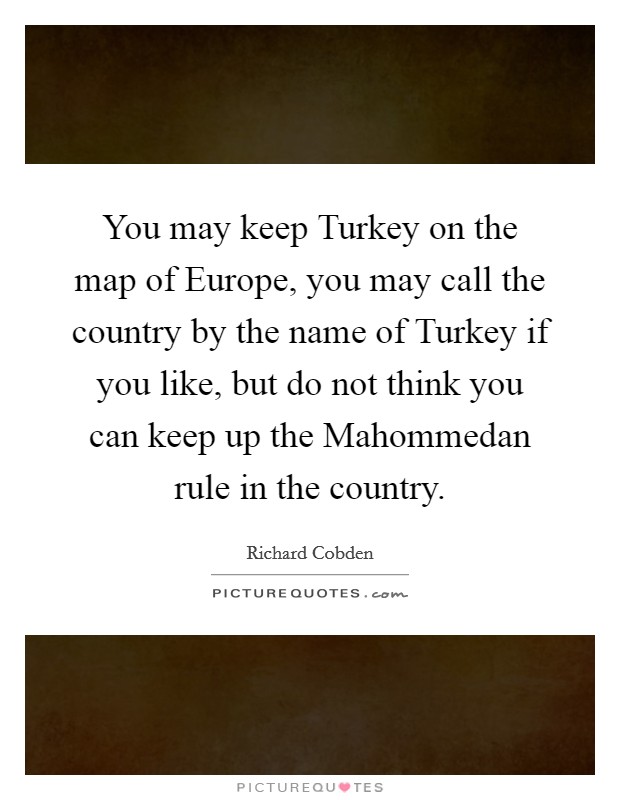 You may keep Turkey on the map of Europe, you may call the country by the name of Turkey if you like, but do not think you can keep up the Mahommedan rule in the country. Picture Quote #1
