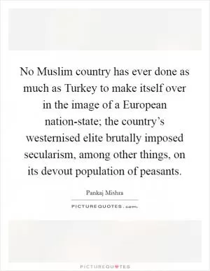 No Muslim country has ever done as much as Turkey to make itself over in the image of a European nation-state; the country’s westernised elite brutally imposed secularism, among other things, on its devout population of peasants Picture Quote #1