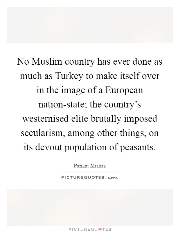 No Muslim country has ever done as much as Turkey to make itself over in the image of a European nation-state; the country's westernised elite brutally imposed secularism, among other things, on its devout population of peasants. Picture Quote #1