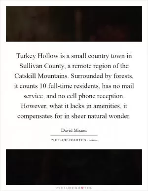 Turkey Hollow is a small country town in Sullivan County, a remote region of the Catskill Mountains. Surrounded by forests, it counts 10 full-time residents, has no mail service, and no cell phone reception. However, what it lacks in amenities, it compensates for in sheer natural wonder Picture Quote #1