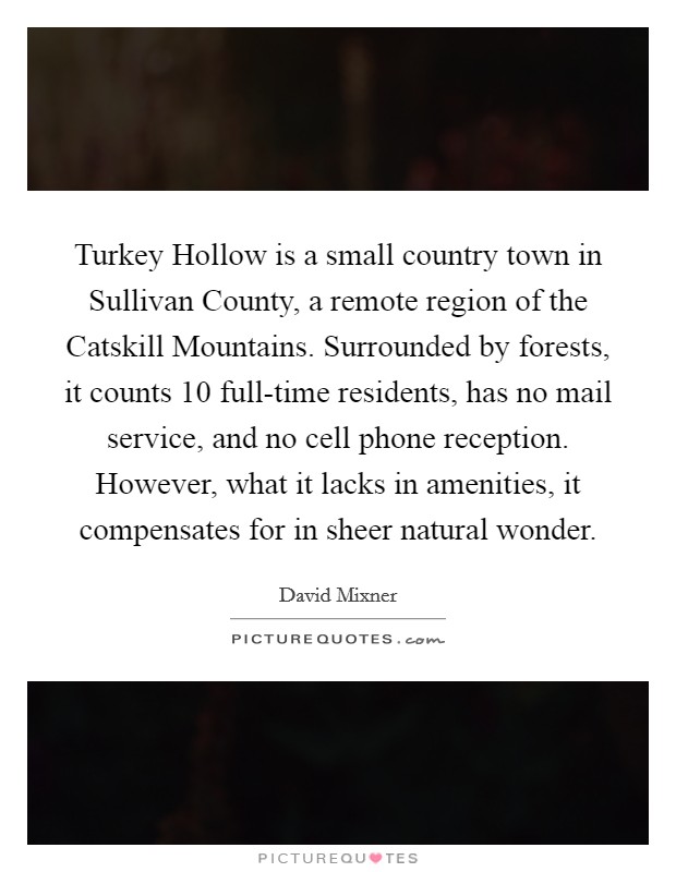 Turkey Hollow is a small country town in Sullivan County, a remote region of the Catskill Mountains. Surrounded by forests, it counts 10 full-time residents, has no mail service, and no cell phone reception. However, what it lacks in amenities, it compensates for in sheer natural wonder. Picture Quote #1
