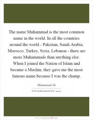 The name Muhammad is the most common name in the world. In all the countries around the world - Pakistan, Saudi Arabia, Morocco, Turkey, Syria, Lebanon - there are more Muhammads than anything else. When I joined the Nation of Islam and became a Muslim, they gave me the most famous name because I was the champ Picture Quote #1