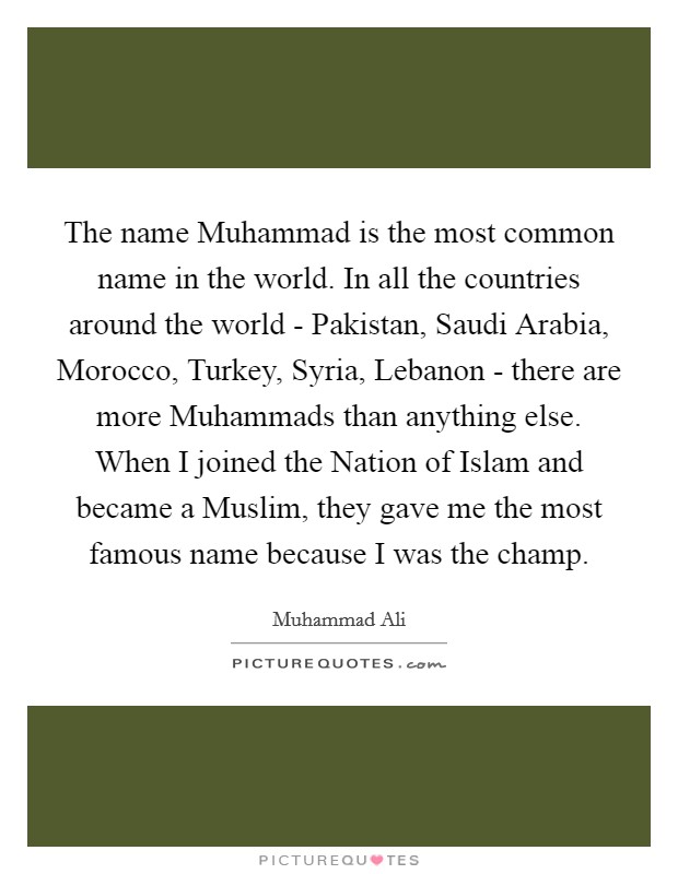 The name Muhammad is the most common name in the world. In all the countries around the world - Pakistan, Saudi Arabia, Morocco, Turkey, Syria, Lebanon - there are more Muhammads than anything else. When I joined the Nation of Islam and became a Muslim, they gave me the most famous name because I was the champ. Picture Quote #1