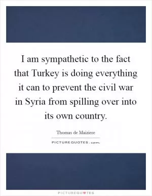 I am sympathetic to the fact that Turkey is doing everything it can to prevent the civil war in Syria from spilling over into its own country Picture Quote #1