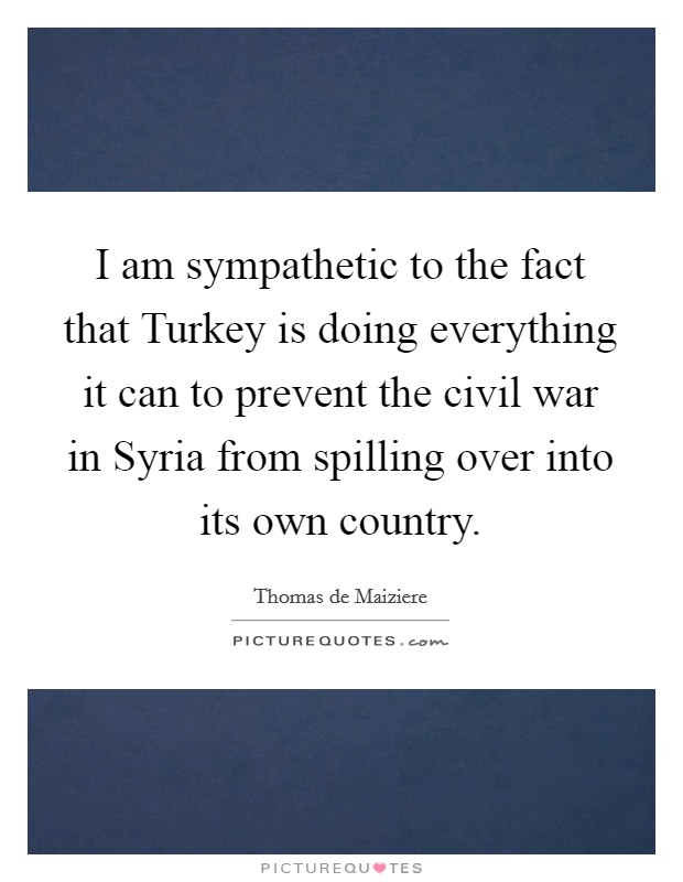 I am sympathetic to the fact that Turkey is doing everything it can to prevent the civil war in Syria from spilling over into its own country. Picture Quote #1