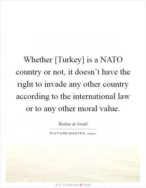 Whether [Turkey] is a NATO country or not, it doesn’t have the right to invade any other country according to the international law or to any other moral value Picture Quote #1