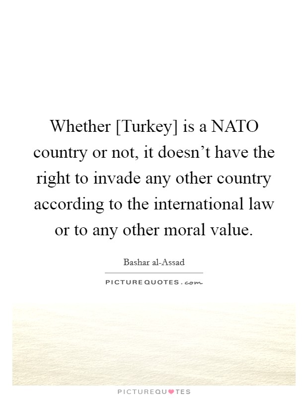 Whether [Turkey] is a NATO country or not, it doesn't have the right to invade any other country according to the international law or to any other moral value. Picture Quote #1