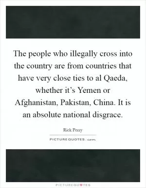 The people who illegally cross into the country are from countries that have very close ties to al Qaeda, whether it’s Yemen or Afghanistan, Pakistan, China. It is an absolute national disgrace Picture Quote #1