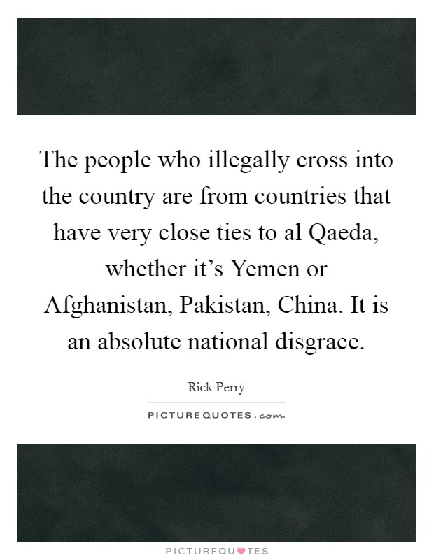 The people who illegally cross into the country are from countries that have very close ties to al Qaeda, whether it's Yemen or Afghanistan, Pakistan, China. It is an absolute national disgrace. Picture Quote #1