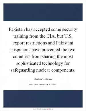 Pakistan has accepted some security training from the CIA, but U.S. export restrictions and Pakistani suspicions have prevented the two countries from sharing the most sophisticated technology for safeguarding nuclear components Picture Quote #1