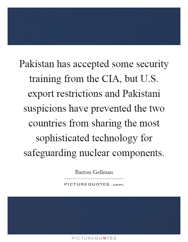 Pakistan has accepted some security training from the CIA, but U.S. export restrictions and Pakistani suspicions have prevented the two countries from sharing the most sophisticated technology for safeguarding nuclear components. Picture Quote #1