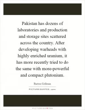 Pakistan has dozens of laboratories and production and storage sites scattered across the country. After developing warheads with highly enriched uranium, it has more recently tried to do the same with more-powerful and compact plutonium Picture Quote #1
