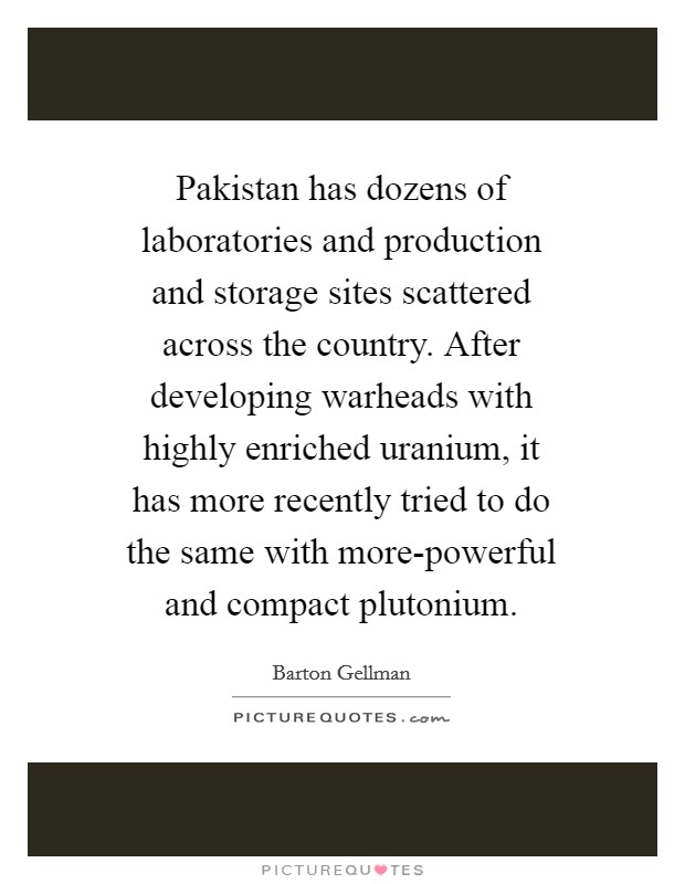 Pakistan has dozens of laboratories and production and storage sites scattered across the country. After developing warheads with highly enriched uranium, it has more recently tried to do the same with more-powerful and compact plutonium. Picture Quote #1