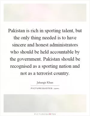 Pakistan is rich in sporting talent, but the only thing needed is to have sincere and honest administrators who should be held accountable by the government. Pakistan should be recognised as a sporting nation and not as a terrorist country Picture Quote #1