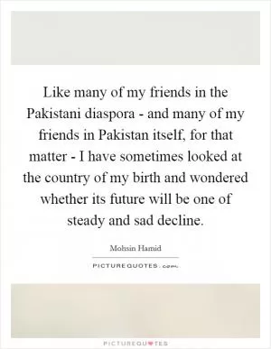 Like many of my friends in the Pakistani diaspora - and many of my friends in Pakistan itself, for that matter - I have sometimes looked at the country of my birth and wondered whether its future will be one of steady and sad decline Picture Quote #1