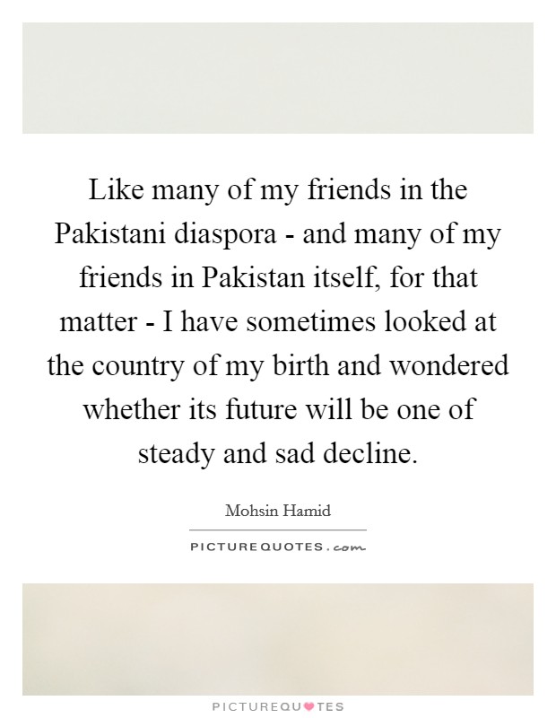 Like many of my friends in the Pakistani diaspora - and many of my friends in Pakistan itself, for that matter - I have sometimes looked at the country of my birth and wondered whether its future will be one of steady and sad decline. Picture Quote #1