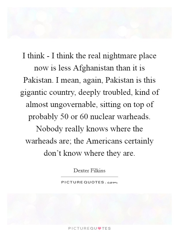 I think - I think the real nightmare place now is less Afghanistan than it is Pakistan. I mean, again, Pakistan is this gigantic country, deeply troubled, kind of almost ungovernable, sitting on top of probably 50 or 60 nuclear warheads. Nobody really knows where the warheads are; the Americans certainly don't know where they are. Picture Quote #1