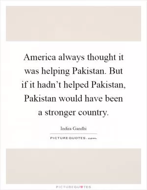America always thought it was helping Pakistan. But if it hadn’t helped Pakistan, Pakistan would have been a stronger country Picture Quote #1