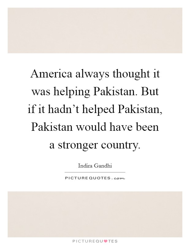 America always thought it was helping Pakistan. But if it hadn't helped Pakistan, Pakistan would have been a stronger country. Picture Quote #1