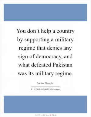 You don’t help a country by supporting a military regime that denies any sign of democracy, and what defeated Pakistan was its military regime Picture Quote #1