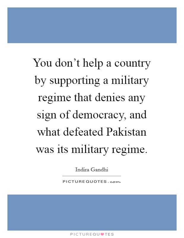 You don't help a country by supporting a military regime that denies any sign of democracy, and what defeated Pakistan was its military regime. Picture Quote #1