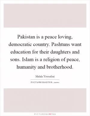 Pakistan is a peace loving, democratic country. Pashtuns want education for their daughters and sons. Islam is a religion of peace, humanity and brotherhood Picture Quote #1