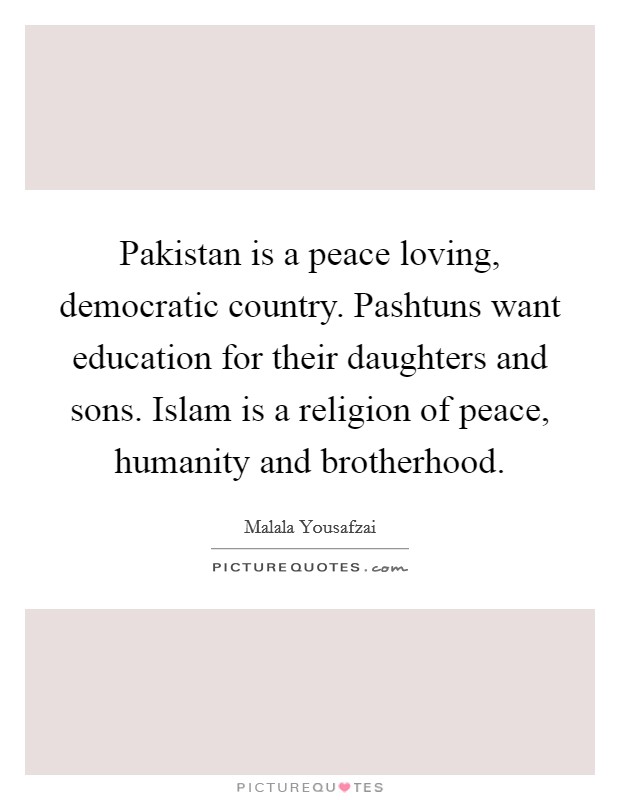 Pakistan is a peace loving, democratic country. Pashtuns want education for their daughters and sons. Islam is a religion of peace, humanity and brotherhood. Picture Quote #1