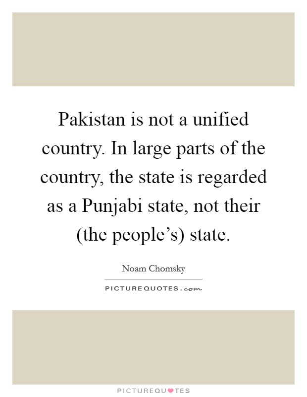 Pakistan is not a unified country. In large parts of the country, the state is regarded as a Punjabi state, not their (the people's) state. Picture Quote #1
