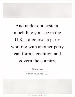 And under our system, much like you see in the U.K., of course, a party working with another party can form a coalition and govern the country Picture Quote #1