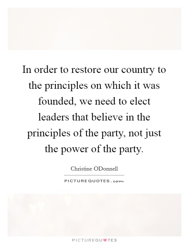 In order to restore our country to the principles on which it was founded, we need to elect leaders that believe in the principles of the party, not just the power of the party. Picture Quote #1