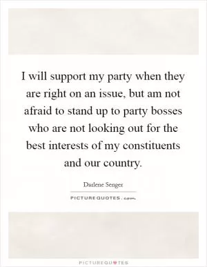 I will support my party when they are right on an issue, but am not afraid to stand up to party bosses who are not looking out for the best interests of my constituents and our country Picture Quote #1