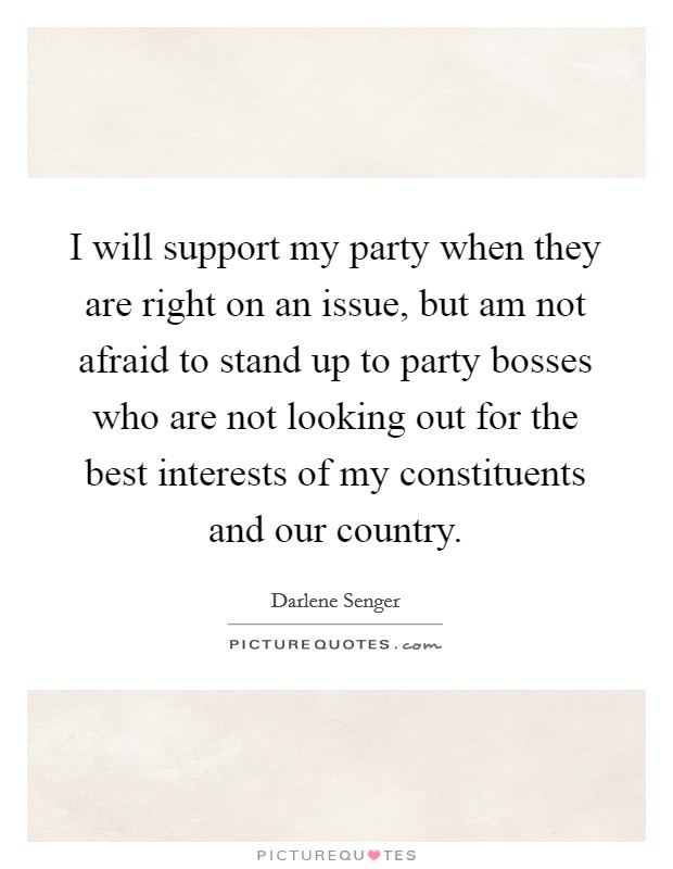 I will support my party when they are right on an issue, but am not afraid to stand up to party bosses who are not looking out for the best interests of my constituents and our country. Picture Quote #1