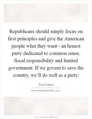 Republicans should simply focus on first principles and give the American people what they want - an honest party dedicated to common sense, fiscal responsibility and limited government. If we govern to save the country, we’ll do well as a party Picture Quote #1